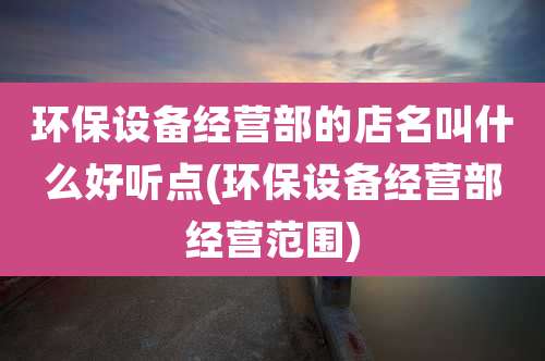 环保设备经营部的店名叫什么好听点(环保设备经营部经营范围)