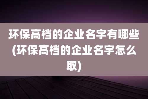 环保高档的企业名字有哪些(环保高档的企业名字怎么取)