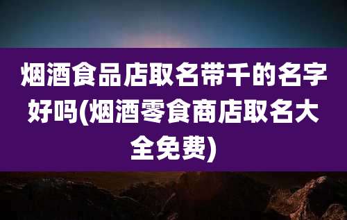 烟酒食品店取名带千的名字好吗(烟酒零食商店取名大全免费)