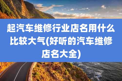 起汽车维修行业店名用什么比较大气(好听的汽车维修店名大全)