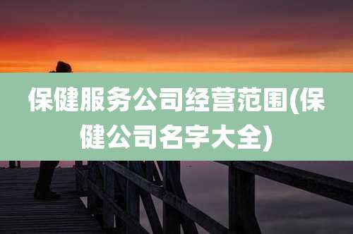 保健服务公司经营范围(保健公司名字大全)