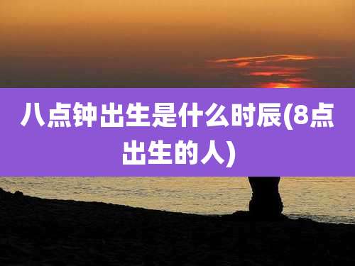 八点钟出生是什么时辰(8点出生的人)