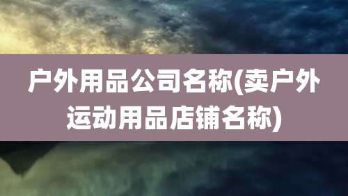 户外用品公司名称(卖户外运动用品店铺名称)