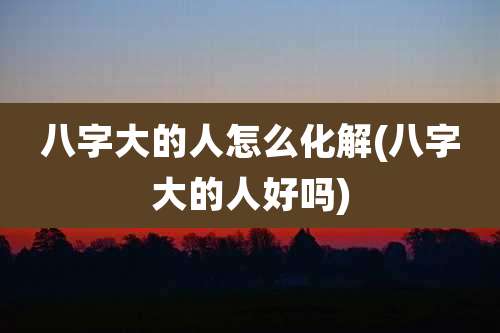 八字大的人怎么化解(八字大的人好吗)