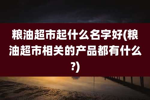 粮油超市起什么名字好(粮油超市相关的产品都有什么?)