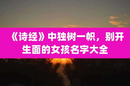 《诗经》中独树一帜，别开生面的女孩名字大全