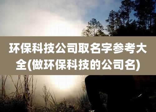 环保科技公司取名字参考大全(做环保科技的公司名)
