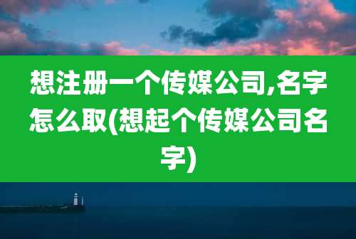想注册一个传媒公司,名字怎么取(想起个传媒公司名字)