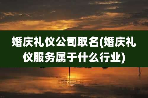 婚庆礼仪公司取名(婚庆礼仪服务属于什么行业)