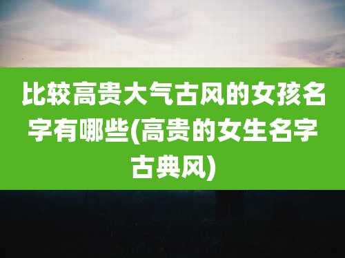 比较高贵大气古风的女孩名字有哪些(高贵的女生名字古典风)