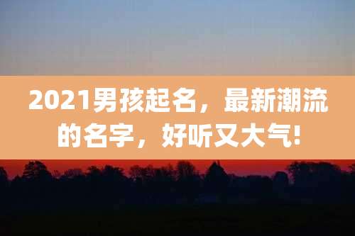 2021男孩起名，最新潮流的名字，好听又大气!