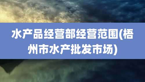 水产品经营部经营范围(梧州市水产批发市场)