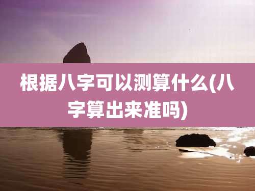 根据八字可以测算什么(八字算出来准吗)