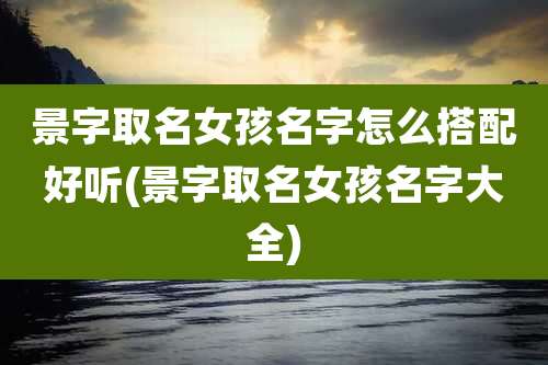 景字取名女孩名字怎么搭配好听(景字取名女孩名字大全)
