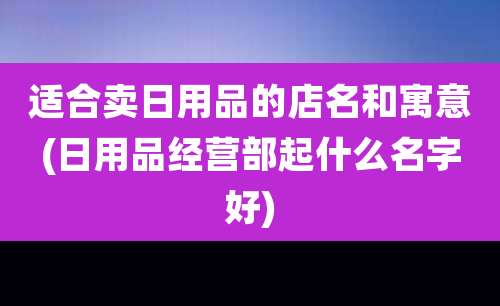 适合卖日用品的店名和寓意(日用品经营部起什么名字好)