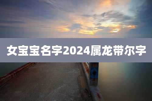 女宝宝名字2024属龙带尔字