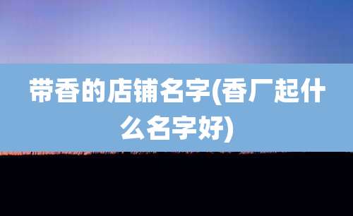 带香的店铺名字(香厂起什么名字好)