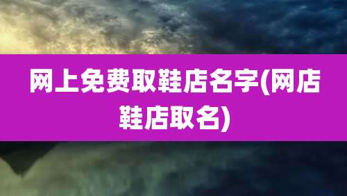 网上免费取鞋店名字(网店鞋店取名)