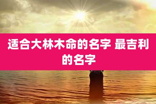 适合大林木命的名字 最吉利的名字
