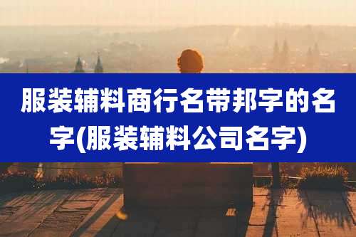 服装辅料商行名带邦字的名字(服装辅料公司名字)