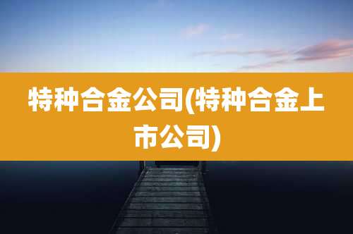 特种合金公司(特种合金上市公司)