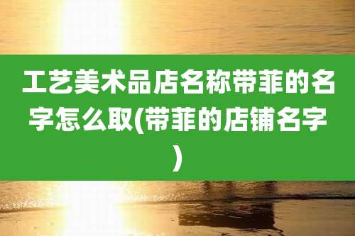 工艺美术品店名称带菲的名字怎么取(带菲的店铺名字)