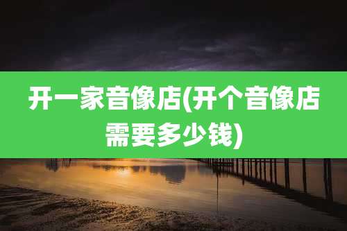 开一家音像店(开个音像店需要多少钱)