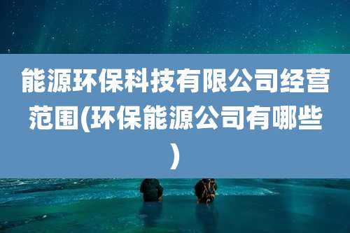 能源环保科技有限公司经营范围(环保能源公司有哪些)