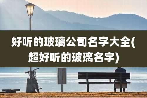 好听的玻璃公司名字大全(超好听的玻璃名字)