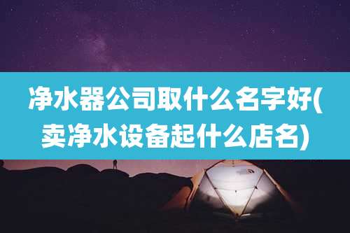 净水器公司取什么名字好(卖净水设备起什么店名)