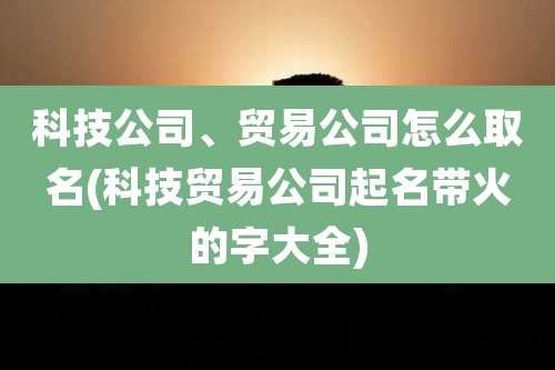 科技公司、贸易公司怎么取名(科技贸易公司起名带火的字大全)