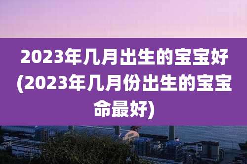 2023年几月出生的宝宝好(2023年几月份出生的宝宝命最好)
