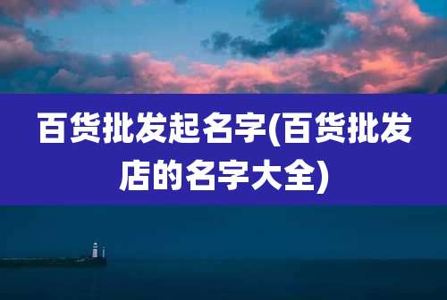 百货批发起名字(百货批发店的名字大全)
