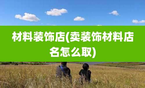 材料装饰店(卖装饰材料店名怎么取)