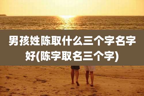 男孩姓陈取什么三个字名字好(陈字取名三个字)