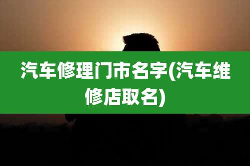 汽车修理门市名字(汽车维修店取名)