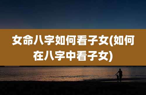 女命八字如何看子女(如何在八字中看子女)
