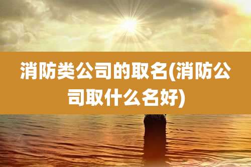 消防类公司的取名(消防公司取什么名好)