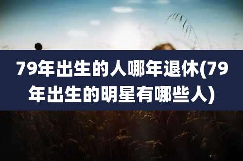 79年出生的人哪年退休(79年出生的明星有哪些人)