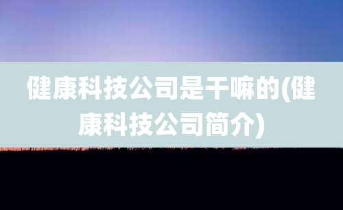 健康科技公司是干嘛的(健康科技公司简介)