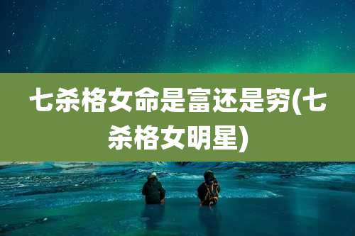 七杀格女命是富还是穷(七杀格女明星)