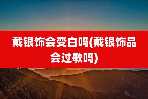 戴银饰会变白吗(戴银饰品会过敏吗)