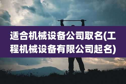 适合机械设备公司取名(工程机械设备有限公司起名)