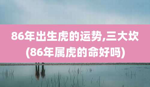 86年出生虎的运势,三大坎(86年属虎的命好吗)