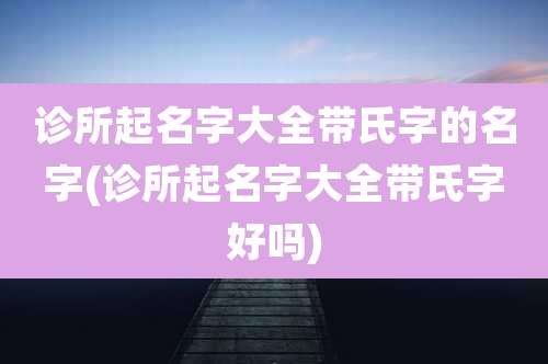 诊所起名字大全带氏字的名字(诊所起名字大全带氏字好吗)