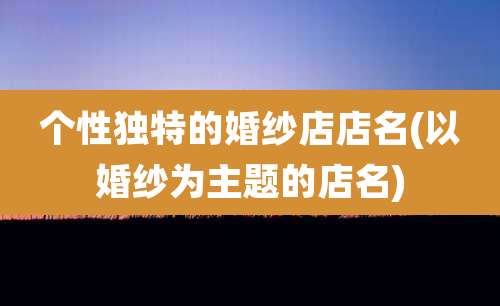 个性独特的婚纱店店名(以婚纱为主题的店名)