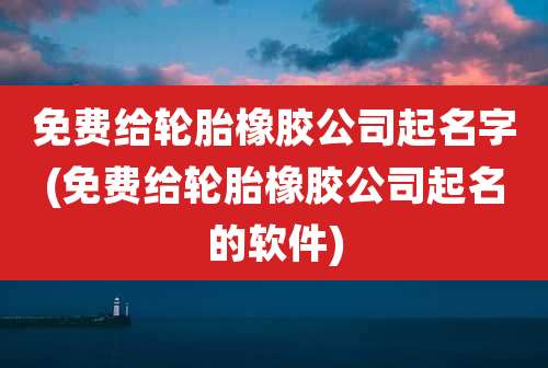 免费给轮胎橡胶公司起名字(免费给轮胎橡胶公司起名的软件)