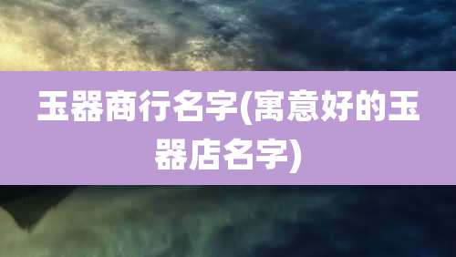 玉器商行名字(寓意好的玉器店名字)