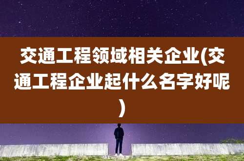 交通工程领域相关企业(交通工程企业起什么名字好呢)