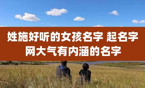 姓施好听的女孩名字 起名字网大气有内涵的名字